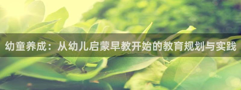 天狮娱乐 官方注册主管：幼童养成：从幼儿启蒙早教开始的教育规划与实践
